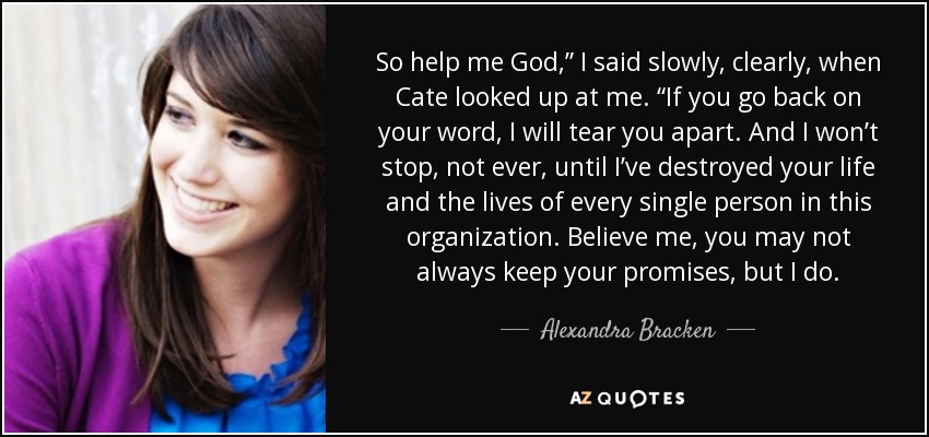 So help me God,” I said slowly, clearly, when Cate looked up at me. “If you go back on your word, I will tear you apart. And I won’t stop, not ever, until I’ve destroyed your life and the lives of every single person in this organization. Believe me, you may not always keep your promises, but I do. - Alexandra Bracken