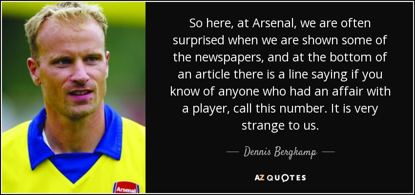 So here, at Arsenal, we are often surprised when we are shown some of the newspapers, and at the bottom of an article there is a line saying if you know of anyone who had an affair with a player, call this number. It is very strange to us. - Dennis Bergkamp