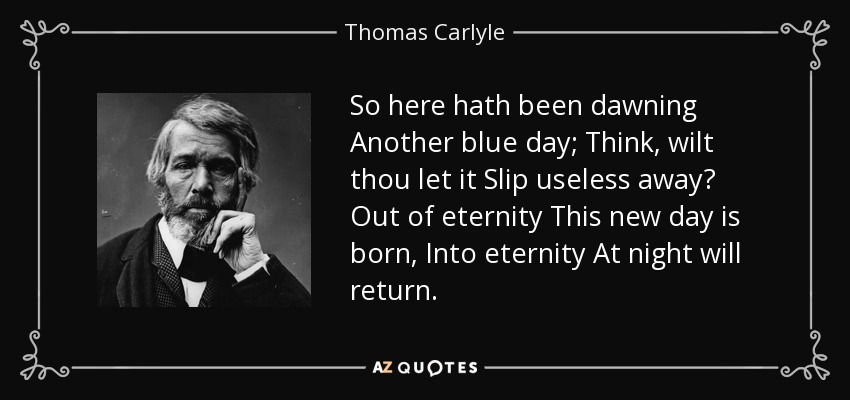 So here hath been dawning Another blue day; Think, wilt thou let it Slip useless away? Out of eternity This new day is born, Into eternity At night will return. - Thomas Carlyle