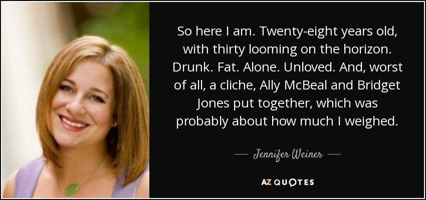 So here I am. Twenty-eight years old, with thirty looming on the horizon. Drunk. Fat. Alone. Unloved. And, worst of all, a cliche, Ally McBeal and Bridget Jones put together, which was probably about how much I weighed. - Jennifer Weiner