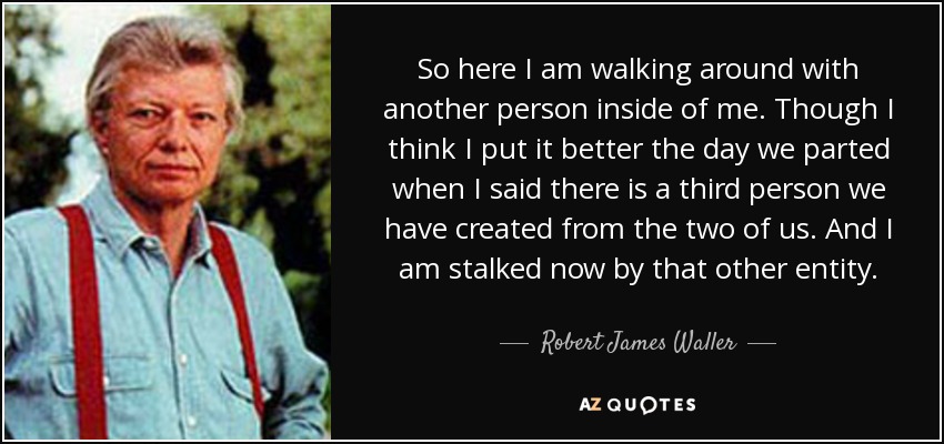 So here I am walking around with another person inside of me. Though I think I put it better the day we parted when I said there is a third person we have created from the two of us. And I am stalked now by that other entity. - Robert James Waller