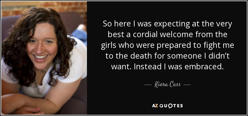 So here I was expecting at the very best a cordial welcome from the girls who were prepared to fight me to the death for someone I didn’t want. Instead I was embraced. - Kiera Cass
