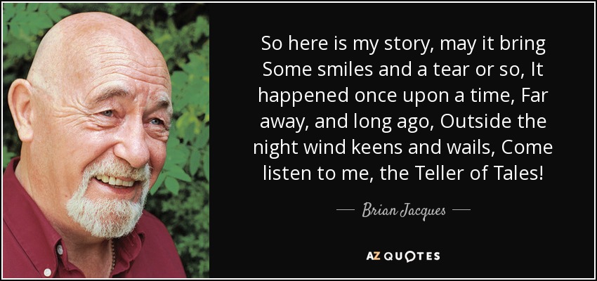 So here is my story, may it bring Some smiles and a tear or so, It happened once upon a time, Far away, and long ago, Outside the night wind keens and wails, Come listen to me, the Teller of Tales! - Brian Jacques