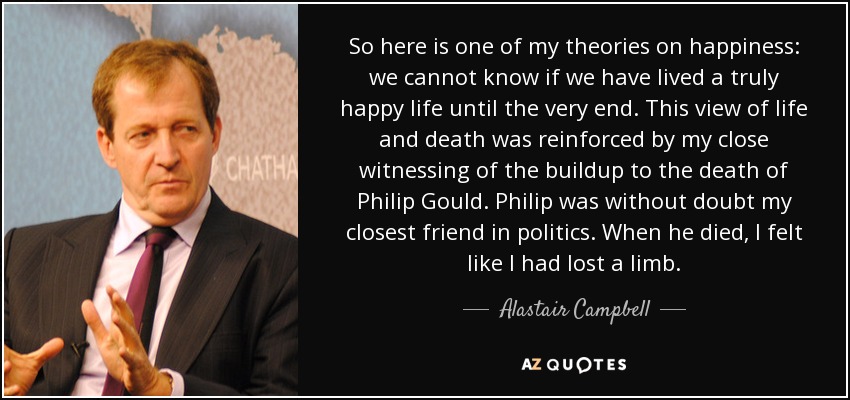 So here is one of my theories on happiness: we cannot know if we have lived a truly happy life until the very end. This view of life and death was reinforced by my close witnessing of the buildup to the death of Philip Gould. Philip was without doubt my closest friend in politics. When he died, I felt like I had lost a limb. - Alastair Campbell