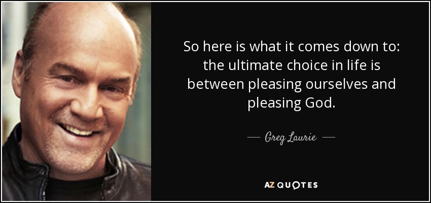 So here is what it comes down to: the ultimate choice in life is between pleasing ourselves and pleasing God. - Greg Laurie