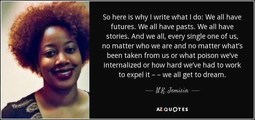 So here is why I write what I do: We all have futures. We all have pasts. We all have stories. And we all, every single one of us, no matter who we are and no matter what’s been taken from us or what poison we’ve internalized or how hard we’ve had to work to expel it – – we all get to dream. - N.K. Jemisin