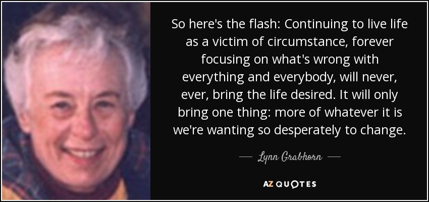 So here's the flash: Continuing to live life as a victim of circumstance, forever focusing on what's wrong with everything and everybody, will never, ever, bring the life desired. It will only bring one thing: more of whatever it is we're wanting so desperately to change. - Lynn Grabhorn
