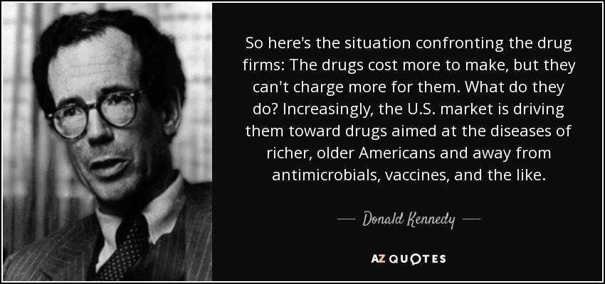 So here's the situation confronting the drug firms: The drugs cost more to make, but they can't charge more for them. What do they do? Increasingly, the U.S. market is driving them toward drugs aimed at the diseases of richer, older Americans and away from antimicrobials, vaccines, and the like. - Donald Kennedy