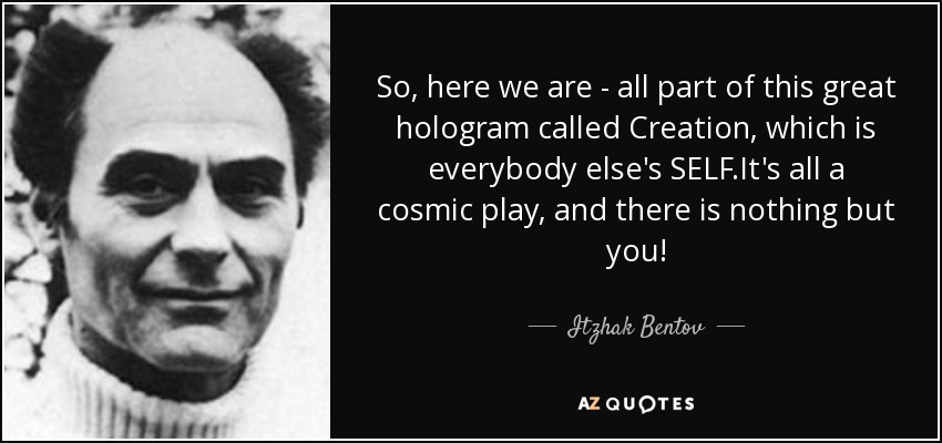 So, here we are - all part of this great hologram called Creation, which is everybody else's SELF.It's all a cosmic play, and there is nothing but you! - Itzhak Bentov