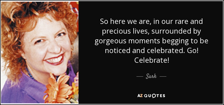 So here we are, in our rare and precious lives, surrounded by gorgeous moments begging to be noticed and celebrated. Go! Celebrate! - Sark