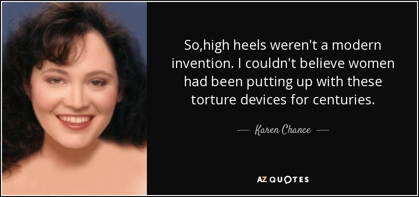 So,high heels weren't a modern invention. I couldn't believe women had been putting up with these torture devices for centuries. - Karen Chance