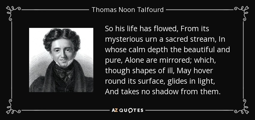 So his life has flowed, From its mysterious urn a sacred stream, In whose calm depth the beautiful and pure, Alone are mirrored; which, though shapes of ill, May hover round its surface, glides in light, And takes no shadow from them. - Thomas Noon Talfourd