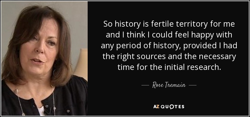 So history is fertile territory for me and I think I could feel happy with any period of history, provided I had the right sources and the necessary time for the initial research. - Rose Tremain