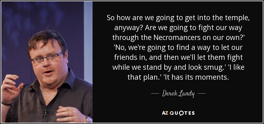 So how are we going to get into the temple, anyway? Are we going to fight our way through the Necromancers on our own?' 'No, we're going to find a way to let our friends in, and then we'll let them fight while we stand by and look smug.' 'I like that plan.' 'It has its moments. - Derek Landy