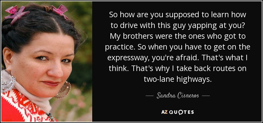 So how are you supposed to learn how to drive with this guy yapping at you? My brothers were the ones who got to practice. So when you have to get on the expressway, you're afraid. That's what I think. That's why I take back routes on two-lane highways. - Sandra Cisneros