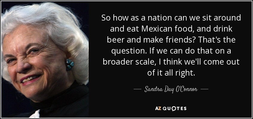 So how as a nation can we sit around and eat Mexican food, and drink beer and make friends? That's the question. If we can do that on a broader scale, I think we'll come out of it all right. - Sandra Day O'Connor