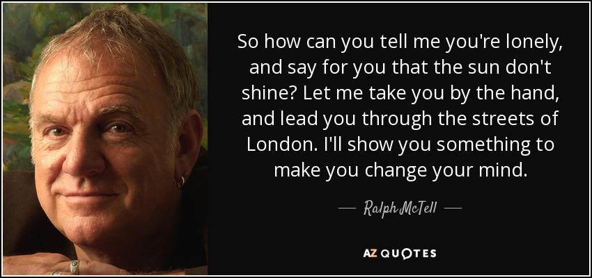 So how can you tell me you're lonely, and say for you that the sun don't shine? Let me take you by the hand, and lead you through the streets of London. I'll show you something to make you change your mind. - Ralph McTell