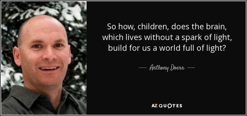 So how, children, does the brain, which lives without a spark of light, build for us a world full of light? - Anthony Doerr