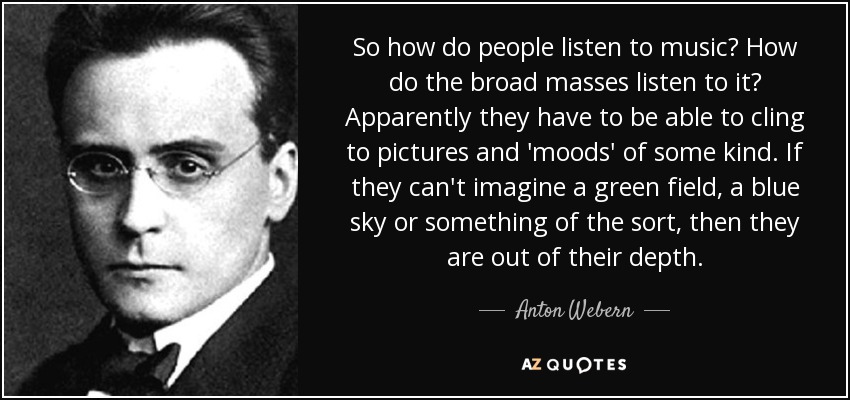 So how do people listen to music? How do the broad masses listen to it? Apparently they have to be able to cling to pictures and 'moods' of some kind. If they can't imagine a green field, a blue sky or something of the sort, then they are out of their depth. - Anton Webern