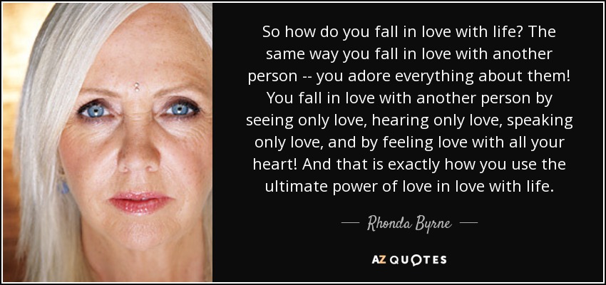 So how do you fall in love with life? The same way you fall in love with another person -- you adore everything about them! You fall in love with another person by seeing only love, hearing only love, speaking only love, and by feeling love with all your heart! And that is exactly how you use the ultimate power of love in love with life. - Rhonda Byrne