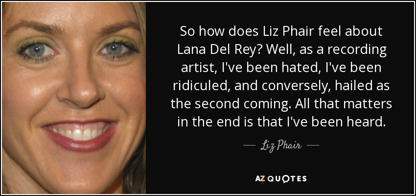 So how does Liz Phair feel about Lana Del Rey? Well, as a recording artist, I've been hated, I've been ridiculed, and conversely, hailed as the second coming. All that matters in the end is that I've been heard. - Liz Phair