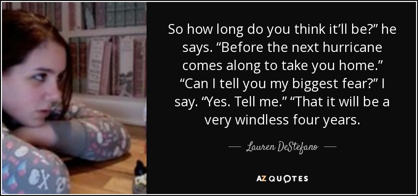 So how long do you think it’ll be?” he says. “Before the next hurricane comes along to take you home.” “Can I tell you my biggest fear?” I say. “Yes. Tell me.” “That it will be a very windless four years. - Lauren DeStefano