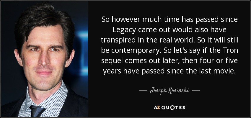 So however much time has passed since Legacy came out would also have transpired in the real world. So it will still be contemporary. So let's say if the Tron sequel comes out later, then four or five years have passed since the last movie. - Joseph Kosinski
