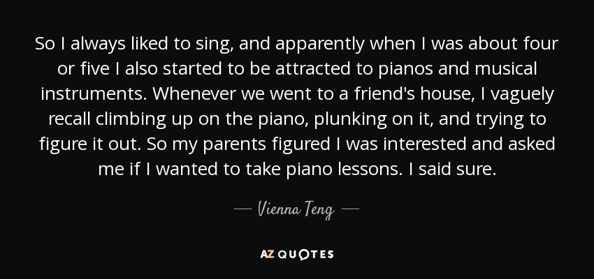 So I always liked to sing, and apparently when I was about four or five I also started to be attracted to pianos and musical instruments. Whenever we went to a friend's house, I vaguely recall climbing up on the piano, plunking on it, and trying to figure it out. So my parents figured I was interested and asked me if I wanted to take piano lessons. I said sure. - Vienna Teng