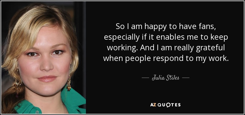 So I am happy to have fans, especially if it enables me to keep working. And I am really grateful when people respond to my work. - Julia Stiles