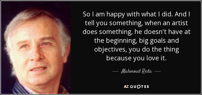 So I am happy with what I did. And I tell you something, when an artist does something, he doesn't have at the beginning, big goals and objectives, you do the thing because you love it. - Mahmoud Reda