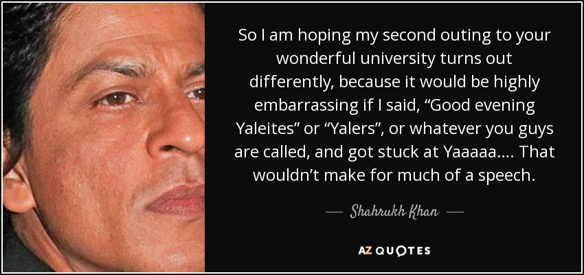 So I am hoping my second outing to your wonderful university turns out differently, because it would be highly embarrassing if I said, “Good evening Yaleites” or “Yalers”, or whatever you guys are called, and got stuck at Yaaaaa…. That wouldn’t make for much of a speech. - Shahrukh Khan
