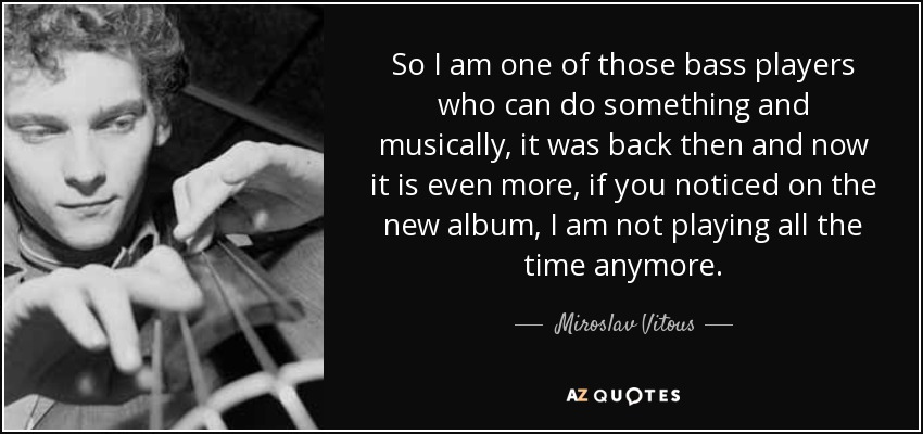 So I am one of those bass players who can do something and musically, it was back then and now it is even more, if you noticed on the new album, I am not playing all the time anymore. - Miroslav Vitous