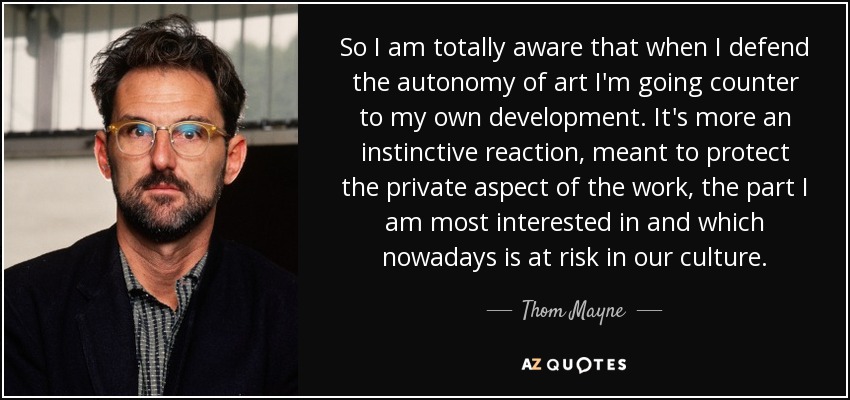 So I am totally aware that when I defend the autonomy of art I'm going counter to my own development. It's more an instinctive reaction, meant to protect the private aspect of the work, the part I am most interested in and which nowadays is at risk in our culture. - Thom Mayne