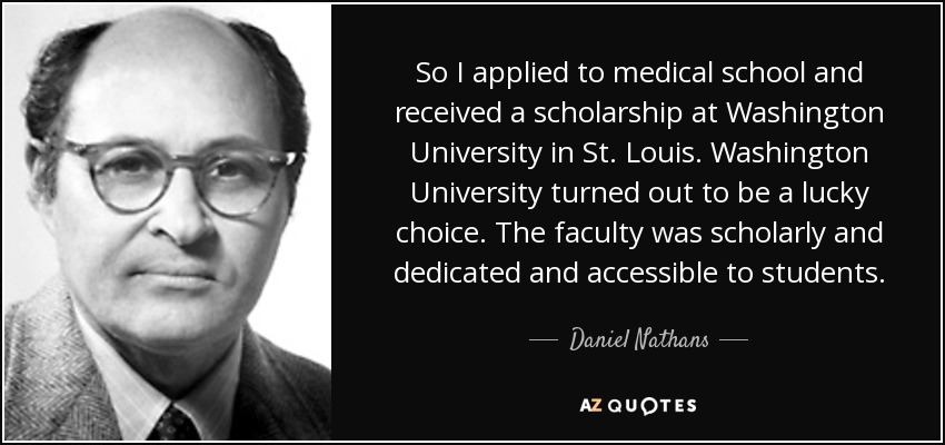 So I applied to medical school and received a scholarship at Washington University in St. Louis. Washington University turned out to be a lucky choice. The faculty was scholarly and dedicated and accessible to students. - Daniel Nathans
