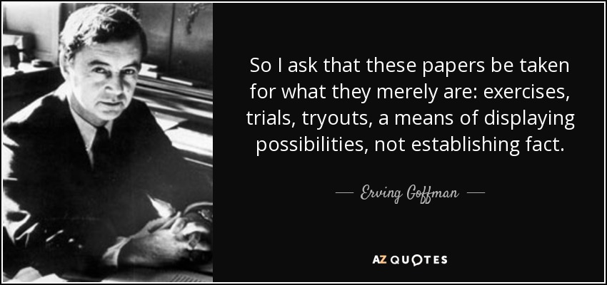 So I ask that these papers be taken for what they merely are: exercises, trials, tryouts, a means of displaying possibilities, not establishing fact. - Erving Goffman