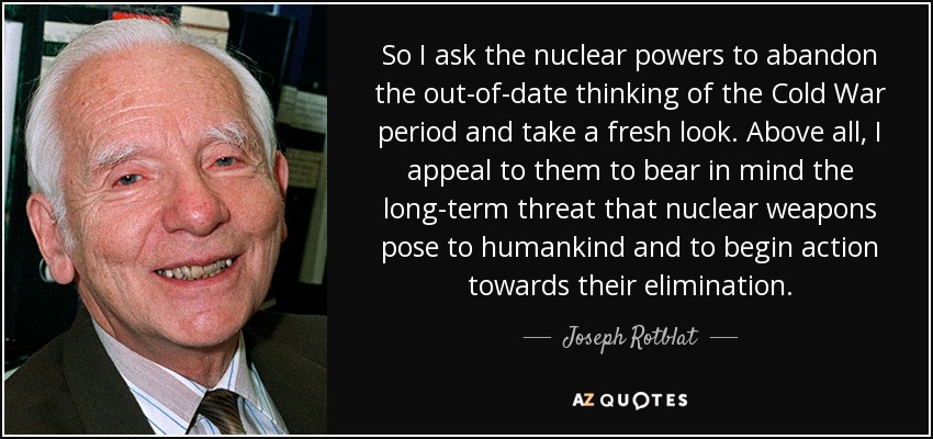 So I ask the nuclear powers to abandon the out-of-date thinking of the Cold War period and take a fresh look. Above all, I appeal to them to bear in mind the long-term threat that nuclear weapons pose to humankind and to begin action towards their elimination. - Joseph Rotblat