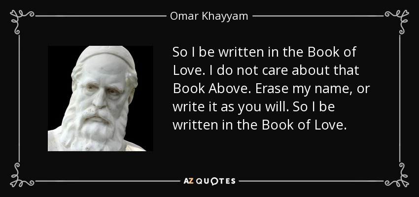 So I be written in the Book of Love. I do not care about that Book Above. Erase my name, or write it as you will. So I be written in the Book of Love. - Omar Khayyam