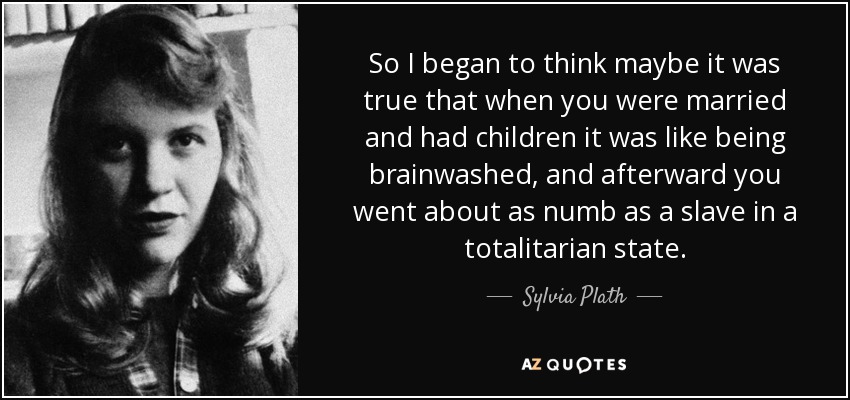 So I began to think maybe it was true that when you were married and had children it was like being brainwashed, and afterward you went about as numb as a slave in a totalitarian state. - Sylvia Plath