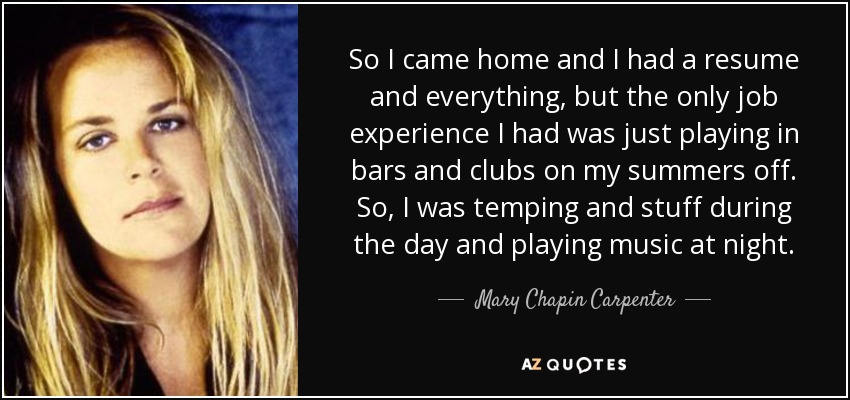 So I came home and I had a resume and everything, but the only job experience I had was just playing in bars and clubs on my summers off. So, I was temping and stuff during the day and playing music at night. - Mary Chapin Carpenter