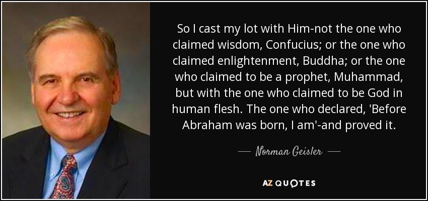 So I cast my lot with Him-not the one who claimed wisdom, Confucius; or the one who claimed enlightenment, Buddha; or the one who claimed to be a prophet, Muhammad, but with the one who claimed to be God in human flesh. The one who declared, 'Before Abraham was born, I am'-and proved it. - Norman Geisler