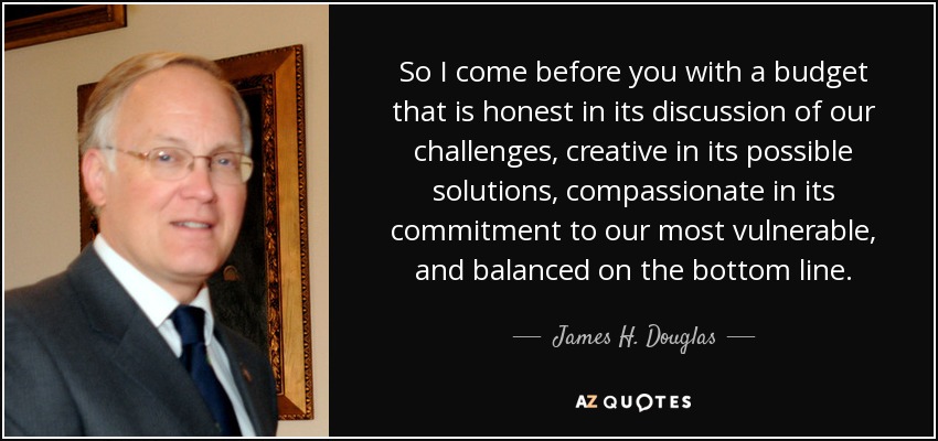 So I come before you with a budget that is honest in its discussion of our challenges, creative in its possible solutions, compassionate in its commitment to our most vulnerable, and balanced on the bottom line. - James H. Douglas