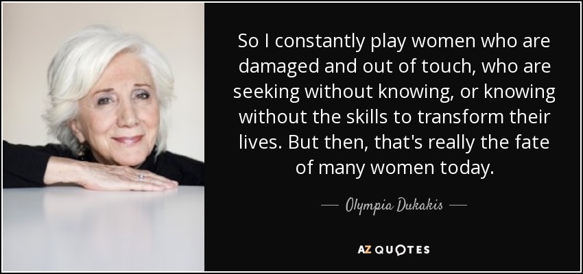 So I constantly play women who are damaged and out of touch, who are seeking without knowing, or knowing without the skills to transform their lives. But then, that's really the fate of many women today. - Olympia Dukakis