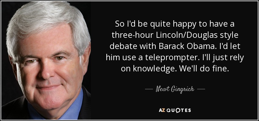 So I'd be quite happy to have a three-hour Lincoln/Douglas style debate with Barack Obama. I'd let him use a teleprompter. I'll just rely on knowledge. We'll do fine. - Newt Gingrich