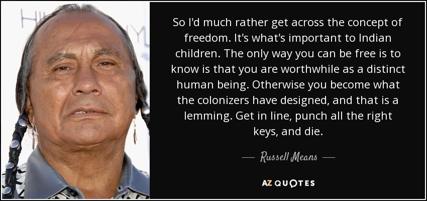 So I'd much rather get across the concept of freedom. It's what's important to Indian children. The only way you can be free is to know is that you are worthwhile as a distinct human being. Otherwise you become what the colonizers have designed, and that is a lemming. Get in line, punch all the right keys, and die. - Russell Means