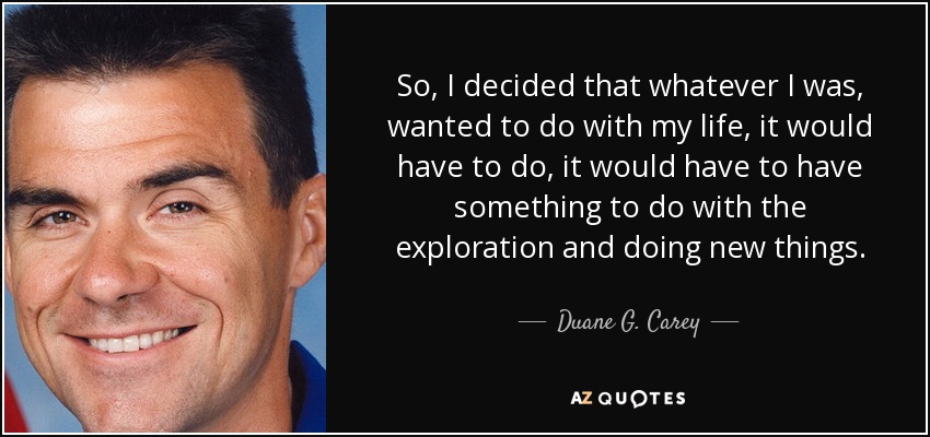 So, I decided that whatever I was, wanted to do with my life, it would have to do, it would have to have something to do with the exploration and doing new things. - Duane G. Carey