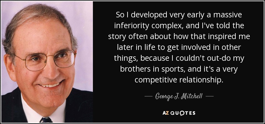 So I developed very early a massive inferiority complex, and I've told the story often about how that inspired me later in life to get involved in other things, because I couldn't out-do my brothers in sports, and it's a very competitive relationship. - George J. Mitchell