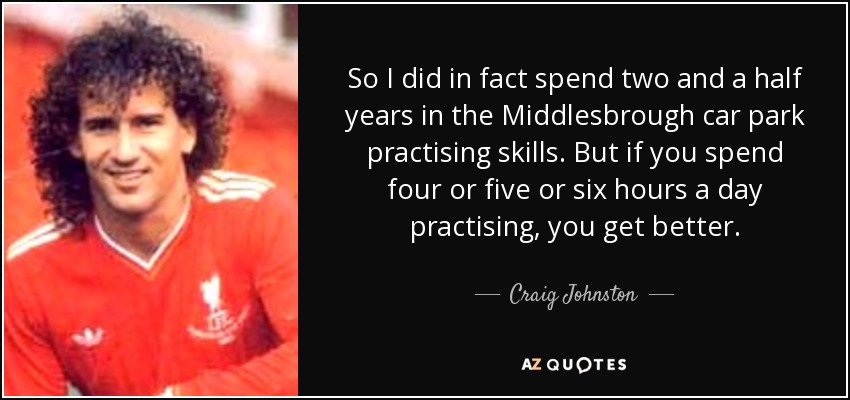 So I did in fact spend two and a half years in the Middlesbrough car park practising skills. But if you spend four or five or six hours a day practising, you get better. - Craig Johnston