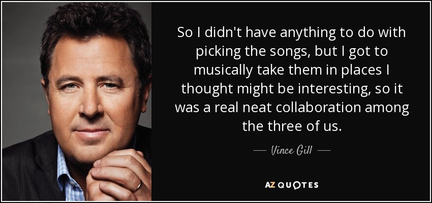So I didn't have anything to do with picking the songs, but I got to musically take them in places I thought might be interesting, so it was a real neat collaboration among the three of us. - Vince Gill