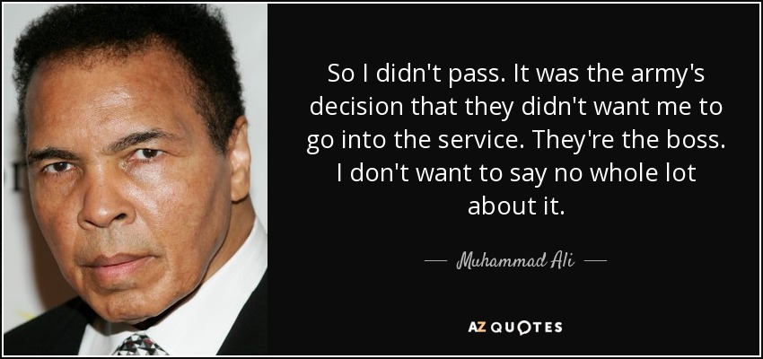 So I didn't pass. It was the army's decision that they didn't want me to go into the service. They're the boss. I don't want to say no whole lot about it. - Muhammad Ali