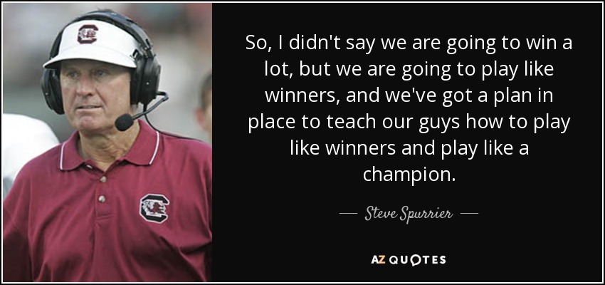 So, I didn't say we are going to win a lot, but we are going to play like winners, and we've got a plan in place to teach our guys how to play like winners and play like a champion. - Steve Spurrier
